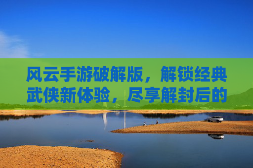 风云手游破解版,解锁经典武侠新体验,尽享解封后的无限乐趣