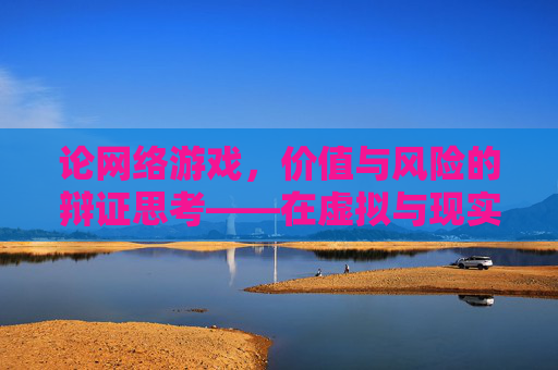论网络游戏,价值与风险的辩证思考——在虚拟与现实的交界处探寻理性平衡,论网络游戏,价值与风险的辩证思考——在虚拟与现实的交界处探寻理性平衡