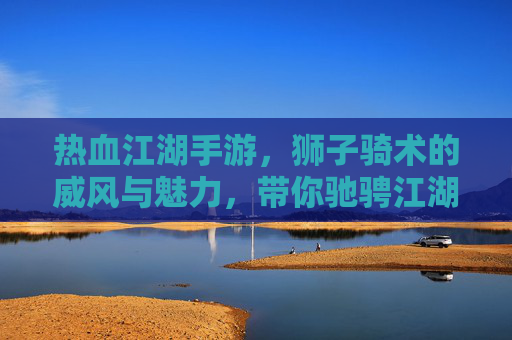 热血江湖手游，狮子骑术的威风与魅力，带你驰骋江湖新体验！
