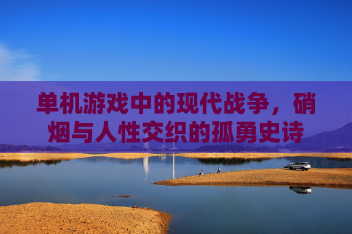 单机游戏中的现代战争,硝烟与人性交织的孤勇史诗