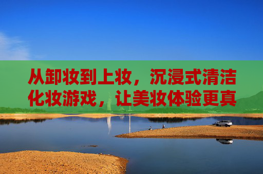 从卸妆到上妆,沉浸式清洁化妆游戏,让美妆体验更真实更解压