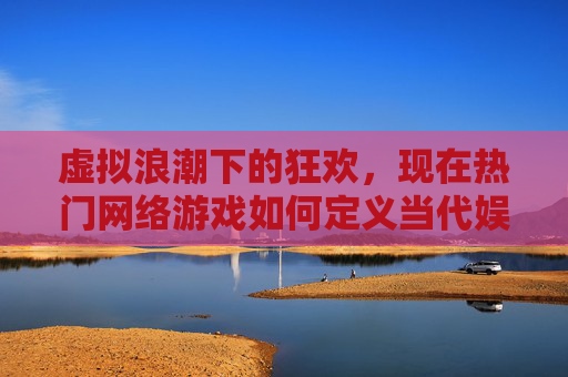 虚拟浪潮下的狂欢,现在热门网络游戏如何定义当代娱乐新范式,虚拟浪潮下的狂欢,热门网络游戏如何定义当代娱乐新范式