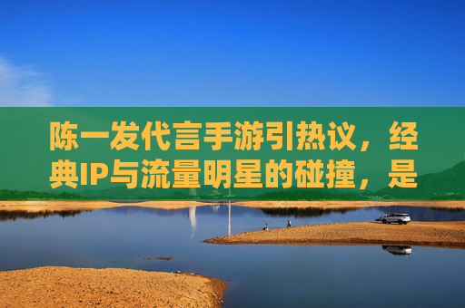 陈一发代言手游引热议，经典IP与流量明星的碰撞，是IP赋能还是流量陷阱？