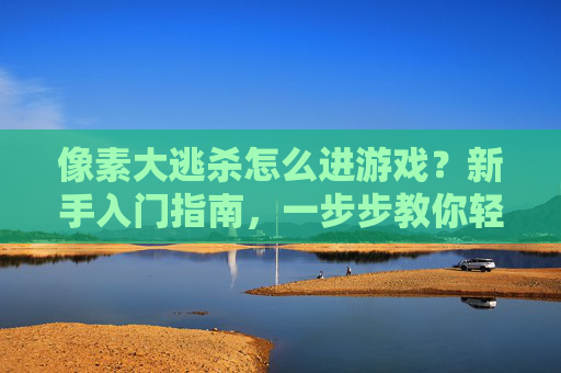 像素大逃杀怎么进游戏？新手入门指南，一步步教你轻松开启像素生存之旅