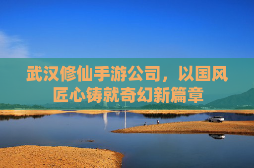 武汉修仙手游公司,以国风匠心铸就奇幻新篇章