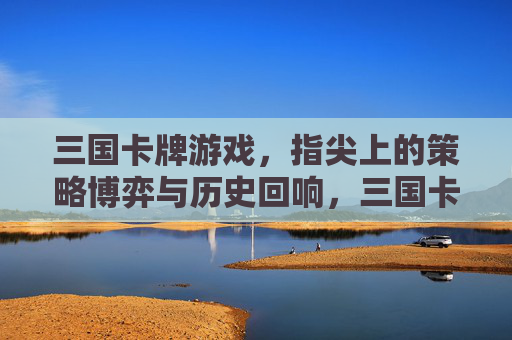 三国卡牌游戏,指尖上的策略博弈与历史回响,三国卡牌游戏,指尖策略博弈,历史回响