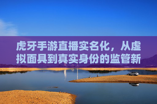 虎牙手游直播实名化,从虚拟面具到真实身份的监管新篇章——解析平台新规与行业变革