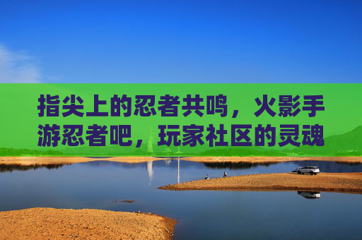 指尖上的忍者共鸣,火影手游忍者吧,玩家社区的灵魂家园,指尖上的忍者共鸣,火影手游忍者吧,玩家社区的灵魂家园