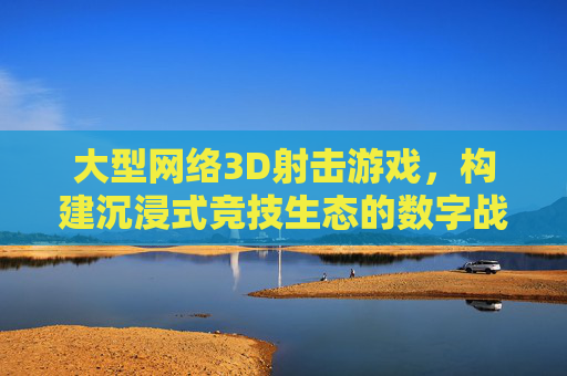 大型网络3D射击游戏,构建沉浸式竞技生态的数字战场