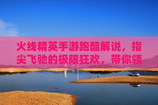 火线精英手游跑酷解说,指尖飞驰的极限狂欢,带你领略速度与激情的极致体验!
