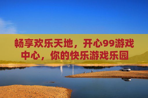 畅享欢乐天地，开心99游戏中心，你的快乐游戏乐园