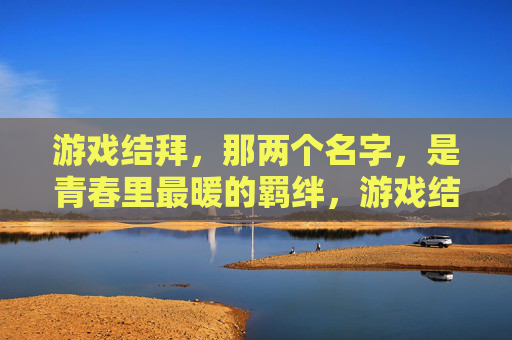 游戏结拜,那两个名字,是青春里最暖的羁绊,游戏结拜,那两个名字,是青春里最暖的羁绊