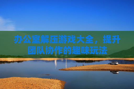 办公室解压游戏大全，提升团队协作的趣味玩法