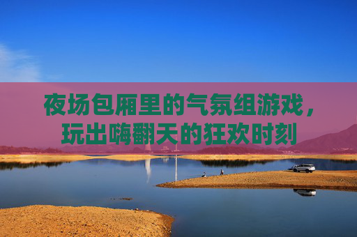 夜场包厢里的气氛组游戏,玩出嗨翻天的狂欢时刻