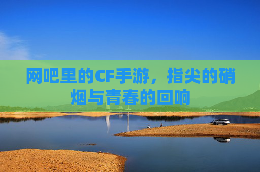 网吧里的CF手游,指尖的硝烟与青春的回响