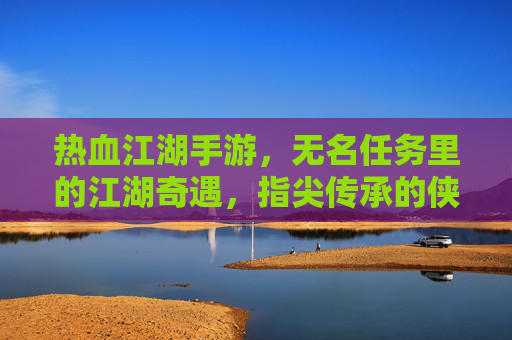 热血江湖手游,无名任务里的江湖奇遇,指尖传承的侠义风骨