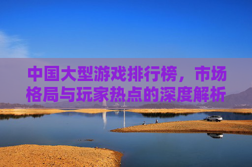 中国大型游戏排行榜,市场格局与玩家热点的深度解析