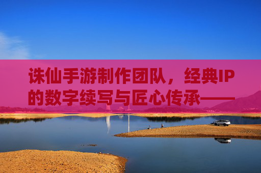 诛仙手游制作团队,经典IP的数字续写与匠心传承——探寻诛仙手游背后的匠心力量,诛仙手游制作团队,经典IP的数字续写与匠心传承——探寻诛仙手游背后的匠心力量