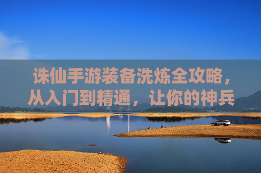 诛仙手游装备洗炼全攻略，从入门到精通，让你的神兵利器战力飙升