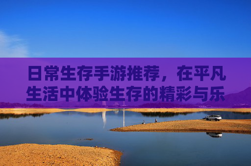 日常生存手游推荐,在平凡生活中体验生存的精彩与乐趣