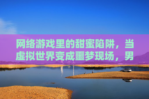 网络游戏里的甜蜜陷阱，当虚拟世界变成噩梦现场，男友的爱竟是强暴的利刃，网络游戏里的甜蜜陷阱，当虚拟爱变成男友强暴的噩梦利刃