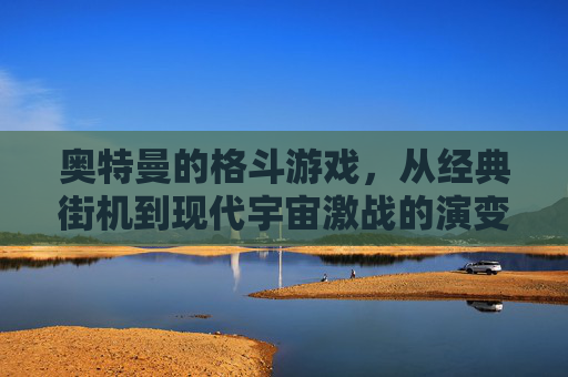 奥特曼的格斗游戏，从经典街机到现代宇宙激战的演变与魅力