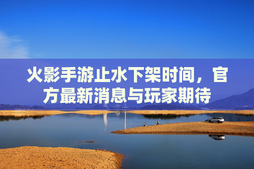 火影手游止水下架时间,官方最新消息与玩家期待