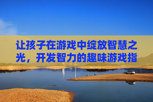 让孩子在游戏中绽放智慧之光，开发智力的趣味游戏指南