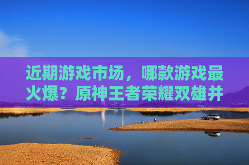 近期游戏市场,哪款游戏最火爆?原神王者荣耀双雄并立,新游也杀出重围
