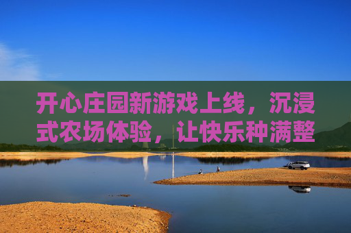 开心庄园新游戏上线，沉浸式农场体验，让快乐种满整个庄园！