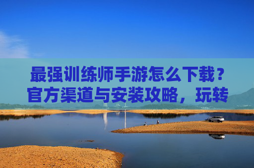 最强训练师手游怎么下载?官方渠道与安装攻略,玩转宠物训练新体验!