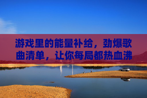 游戏里的能量补给，劲爆歌曲清单，让你每局都热血沸腾