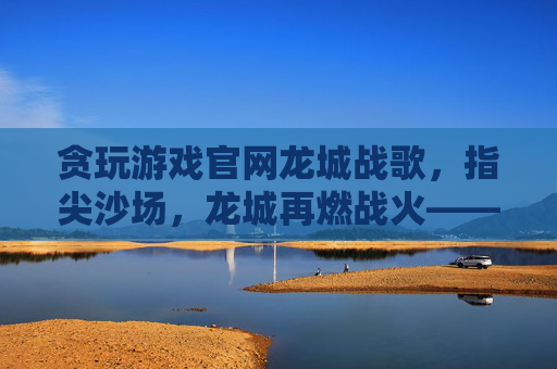 贪玩游戏官网龙城战歌,指尖沙场,龙城再燃战火——贪玩游戏平台助力经典策略游戏焕新体验