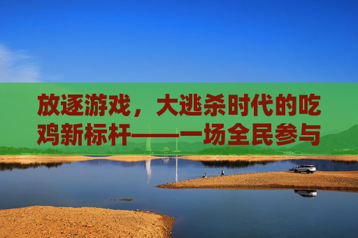 放逐游戏，大逃杀时代的吃鸡新标杆——一场全民参与的生存狂欢，放逐游戏，大逃杀时代的吃鸡新标杆，一场全民参与的生存狂欢