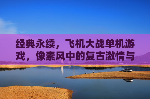 经典永续，飞机大战单机游戏，像素风中的复古激情与沉浸式挑战