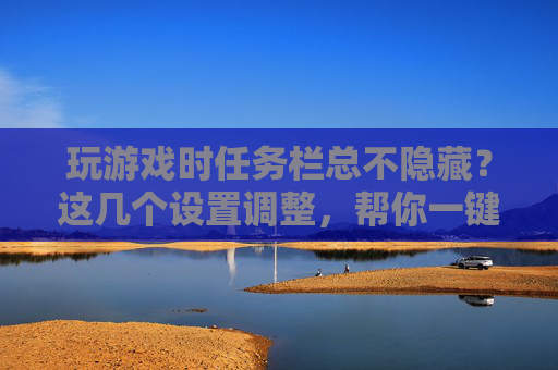 玩游戏时任务栏总不隐藏？这几个设置调整，帮你一键解决，告别遮挡游戏画面