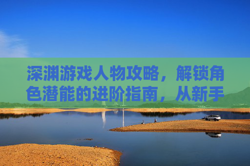 深渊游戏人物攻略,解锁角色潜能的进阶指南,从新手到大师的玩法解析