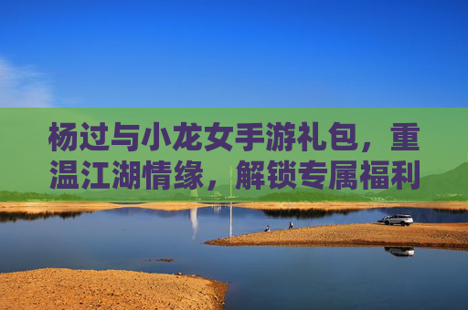 杨过与小龙女手游礼包,重温江湖情缘,解锁专属福利