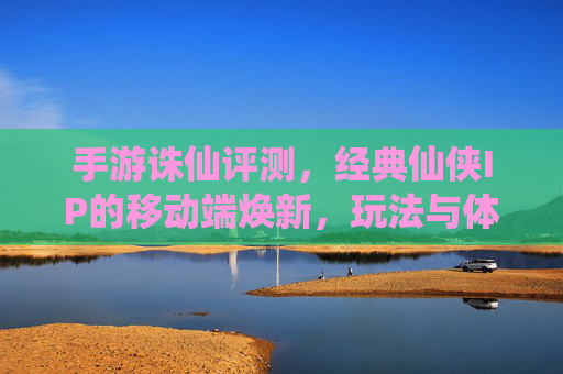 手游诛仙评测,经典仙侠IP的移动端焕新,玩法与体验全解析