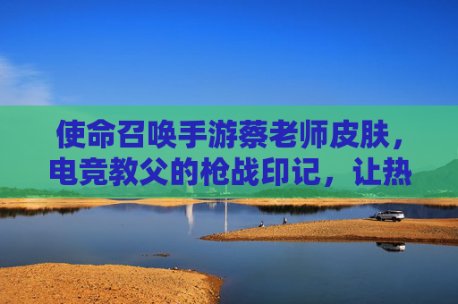 使命召唤手游蔡老师皮肤，电竞教父的枪战印记，让热血在指尖重燃，使命召唤手游蔡老师皮肤，电竞教父的枪战印记，让指尖热血重燃