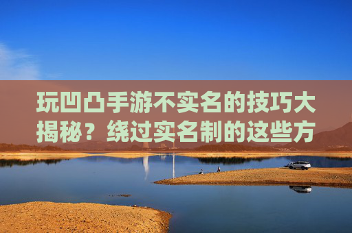 玩凹凸手游不实名的技巧大揭秘？绕过实名制的这些方法，你真的能成功吗？