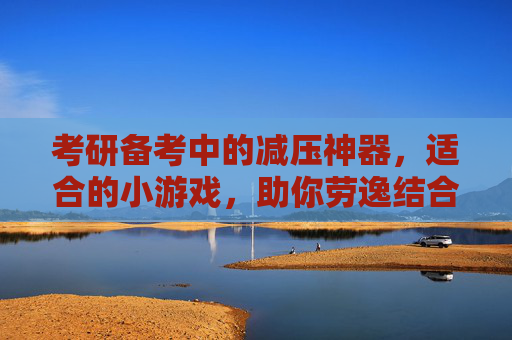 考研备考中的减压神器，适合的小游戏，助你劳逸结合，高效冲刺，考研备考减压神器，适合的小游戏，助你劳逸结合高效冲刺