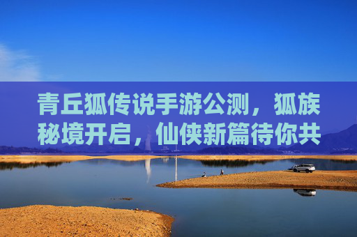 青丘狐传说手游公测,狐族秘境开启,仙侠新篇待你共赴,青丘狐传说手游公测,狐族秘境开启,共赴仙侠新篇