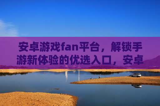 安卓游戏fan平台,解锁手游新体验的优选入口,安卓游戏fan平台,解锁手游新体验的优选入口