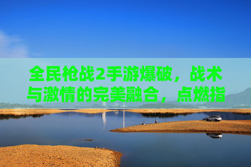 全民枪战2手游爆破，战术与激情的完美融合，点燃指尖的战争狂欢