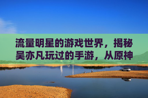 流量明星的游戏世界,揭秘吴亦凡玩过的手游,从原神联动到日常休闲,他的数字生活全解析