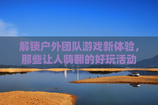 解锁户外团队游戏新体验，那些让人嗨翻的好玩活动