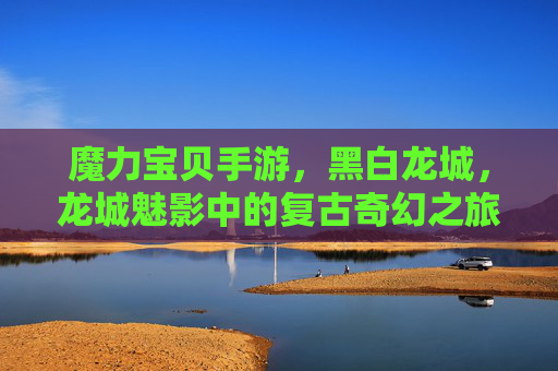 魔力宝贝手游，黑白龙城，龙城魅影中的复古奇幻之旅，魔力宝贝手游，黑白龙城与龙城魅影的复古奇幻之旅