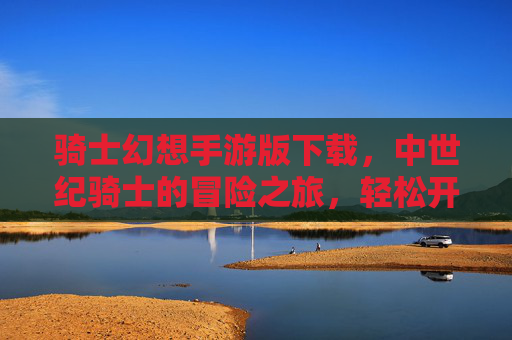 骑士幻想手游版下载,中世纪骑士的冒险之旅,轻松开启奇幻世界,骑士幻想手游版下载,中世纪骑士的奇幻冒险之旅