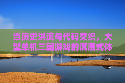 当历史洪流与代码交织,大型单机三国游戏的沉浸式体验与时代价值